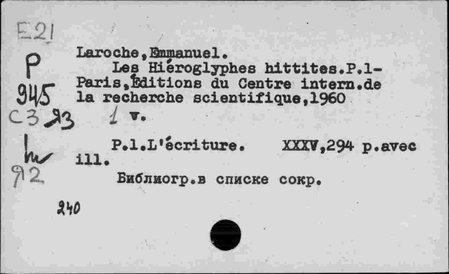 ﻿Laroehe, Bnmanue1.
Les Hiéroglyphes hittites.P. 1-Paris»Editions du Centre intem.de la recherche scientifique»I960
1
P.l.L’écriture.	XXXV,294 p.avec
ill.
Библиогр.в списке сокр.
AW